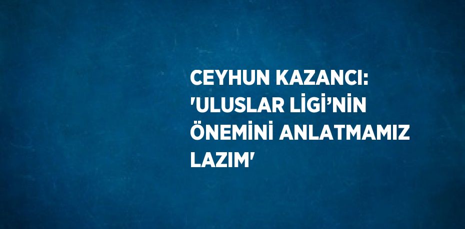 CEYHUN KAZANCI: 'ULUSLAR LİGİ’NİN ÖNEMİNİ ANLATMAMIZ LAZIM'