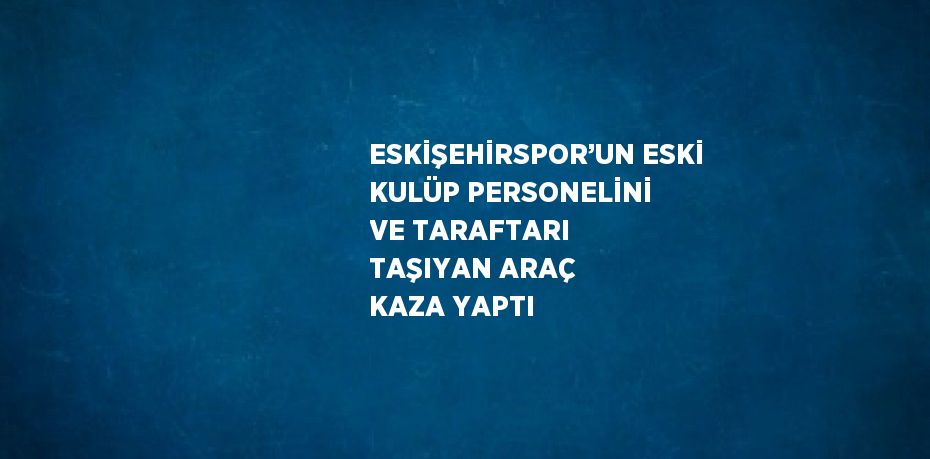 ESKİŞEHİRSPOR’UN ESKİ KULÜP PERSONELİNİ VE TARAFTARI TAŞIYAN ARAÇ KAZA YAPTI