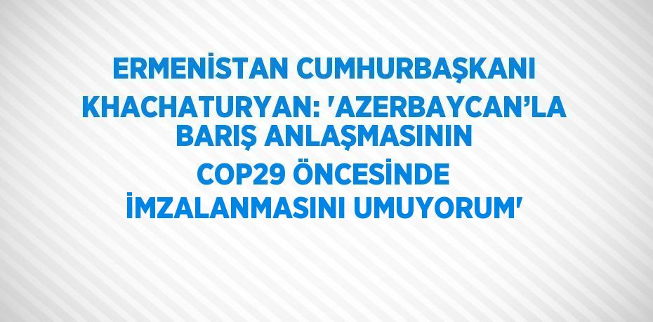 ERMENİSTAN CUMHURBAŞKANI KHACHATURYAN: 'AZERBAYCAN’LA BARIŞ ANLAŞMASININ COP29 ÖNCESİNDE İMZALANMASINI UMUYORUM'