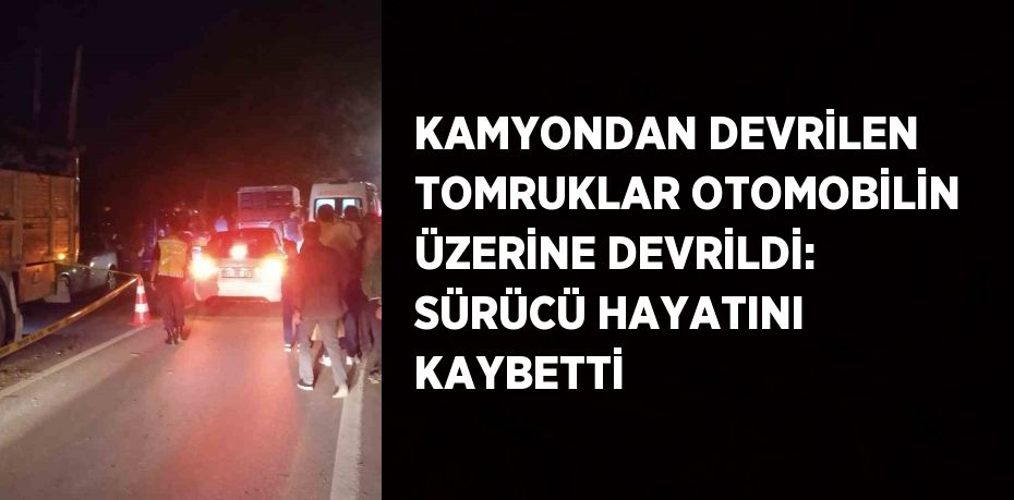 KAMYONDAN DEVRİLEN TOMRUKLAR OTOMOBİLİN ÜZERİNE DEVRİLDİ: SÜRÜCÜ HAYATINI KAYBETTİ