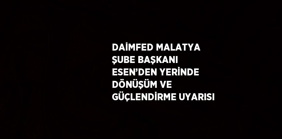 DAİMFED MALATYA ŞUBE BAŞKANI ESEN’DEN YERİNDE DÖNÜŞÜM VE GÜÇLENDİRME UYARISI