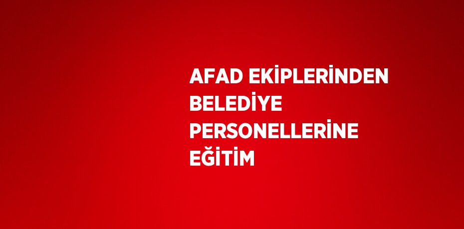 AFAD EKİPLERİNDEN BELEDİYE PERSONELLERİNE EĞİTİM