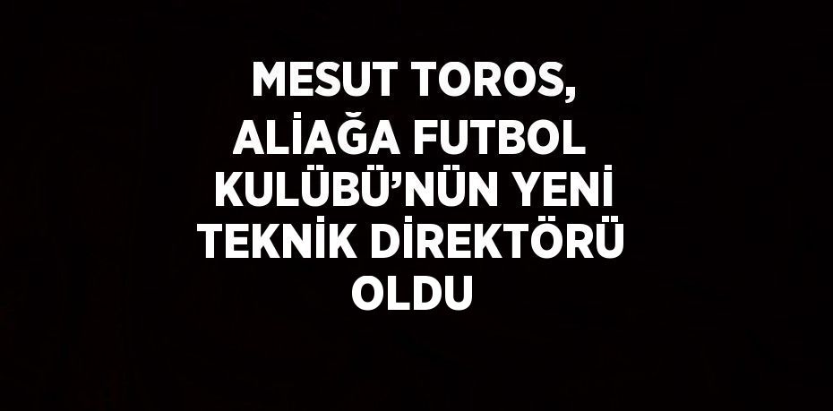 MESUT TOROS, ALİAĞA FUTBOL KULÜBÜ’NÜN YENİ TEKNİK DİREKTÖRÜ OLDU