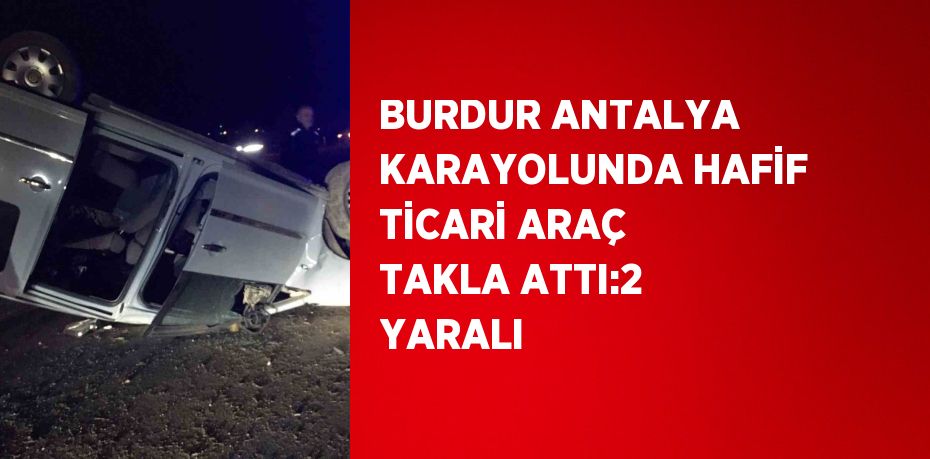 BURDUR ANTALYA KARAYOLUNDA HAFİF TİCARİ ARAÇ TAKLA ATTI:2 YARALI