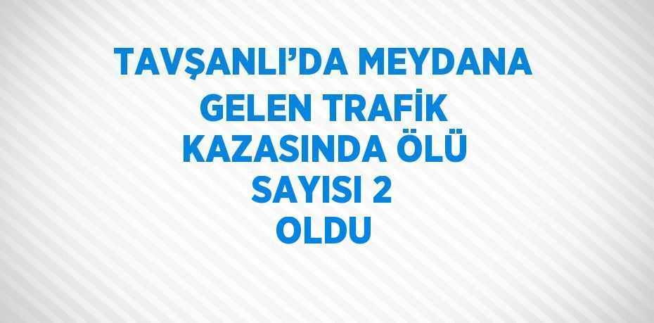 TAVŞANLI’DA MEYDANA GELEN TRAFİK KAZASINDA ÖLÜ SAYISI 2 OLDU