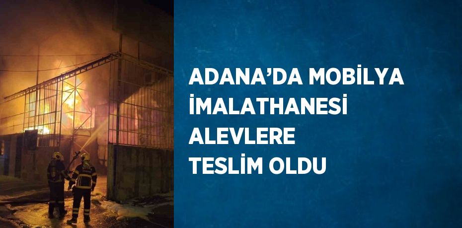 ADANA’DA MOBİLYA İMALATHANESİ ALEVLERE TESLİM OLDU