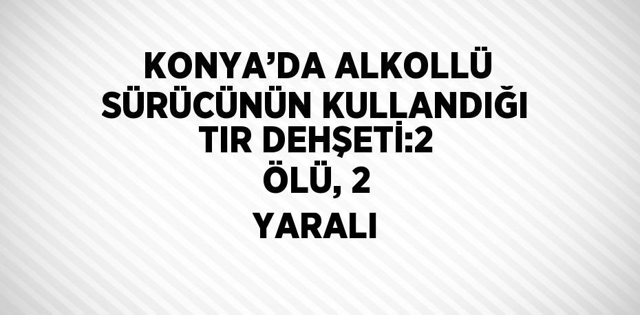 KONYA’DA ALKOLLÜ SÜRÜCÜNÜN KULLANDIĞI TIR DEHŞETİ:2 ÖLÜ, 2 YARALI