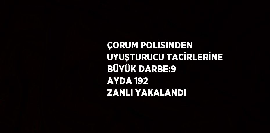 ÇORUM POLİSİNDEN UYUŞTURUCU TACİRLERİNE BÜYÜK DARBE:9 AYDA 192 ZANLI YAKALANDI