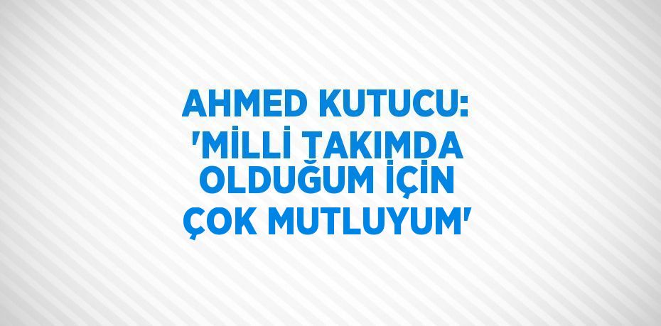 AHMED KUTUCU: 'MİLLİ TAKIMDA OLDUĞUM İÇİN ÇOK MUTLUYUM'