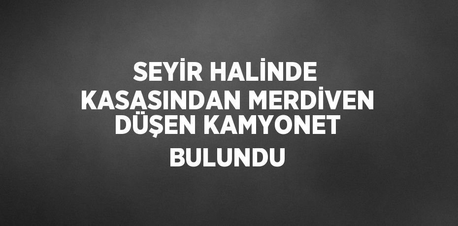 SEYİR HALİNDE KASASINDAN MERDİVEN DÜŞEN KAMYONET BULUNDU