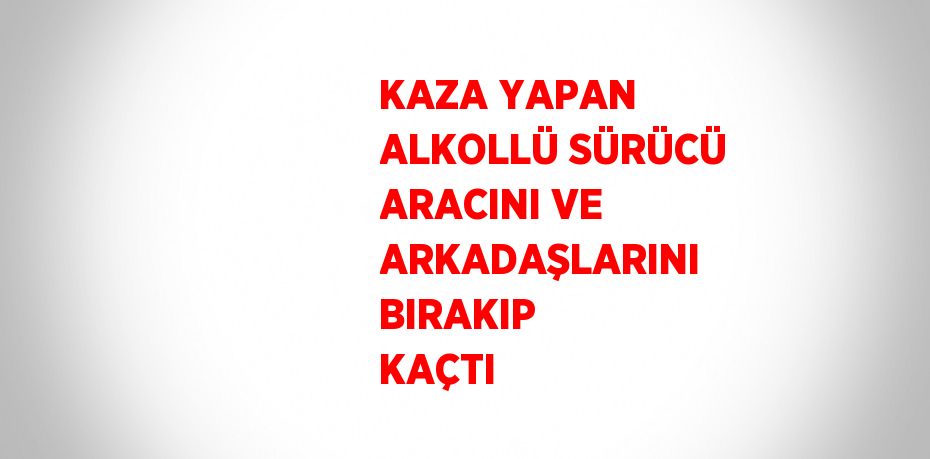 KAZA YAPAN ALKOLLÜ SÜRÜCÜ ARACINI VE ARKADAŞLARINI BIRAKIP KAÇTI