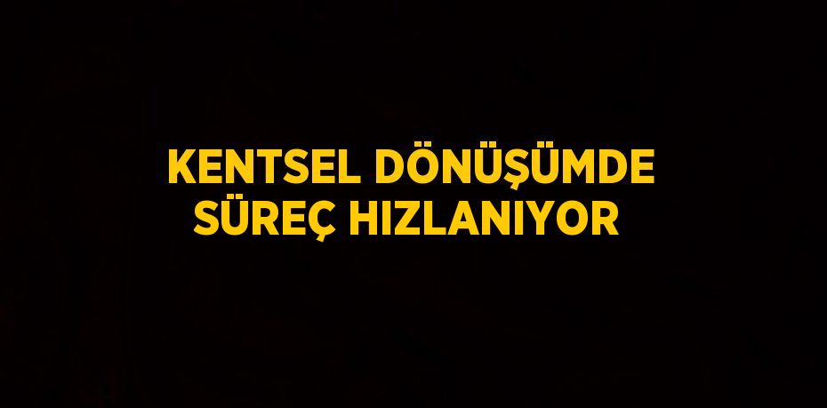 KENTSEL DÖNÜŞÜMDE SÜREÇ HIZLANIYOR