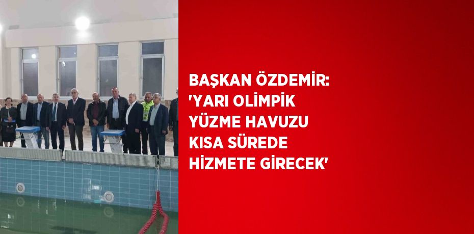 BAŞKAN ÖZDEMİR: 'YARI OLİMPİK YÜZME HAVUZU KISA SÜREDE HİZMETE GİRECEK'