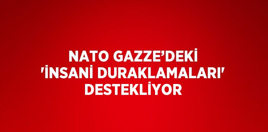 NATO GAZZE’DEKİ 'İNSANİ DURAKLAMALARI' DESTEKLİYOR