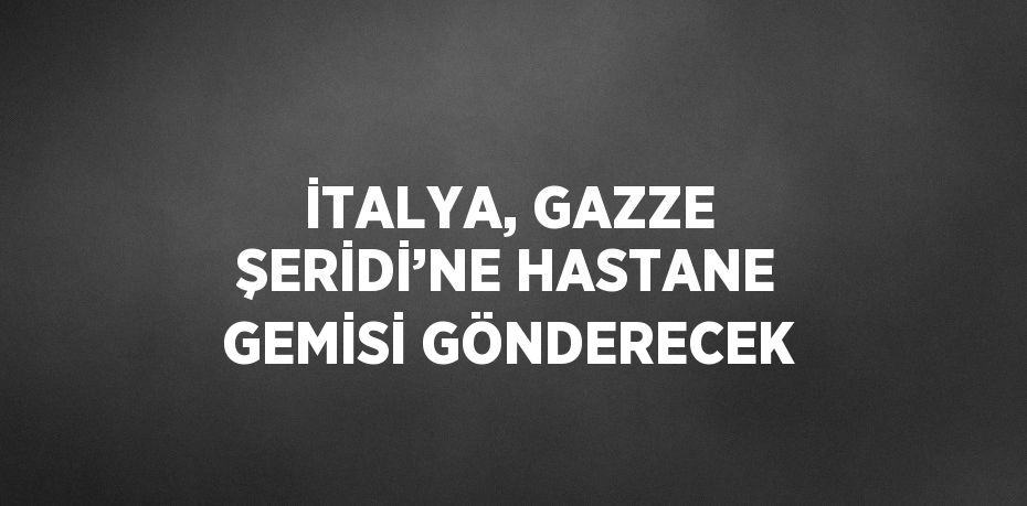 İTALYA, GAZZE ŞERİDİ’NE HASTANE GEMİSİ GÖNDERECEK