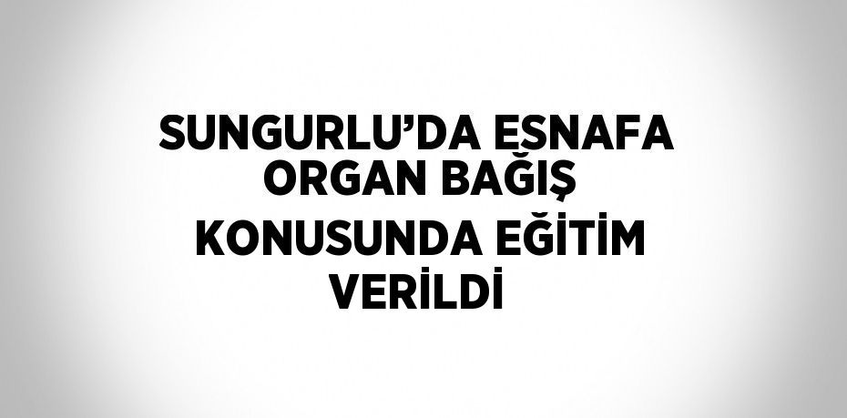 SUNGURLU’DA ESNAFA ORGAN BAĞIŞ KONUSUNDA EĞİTİM VERİLDİ