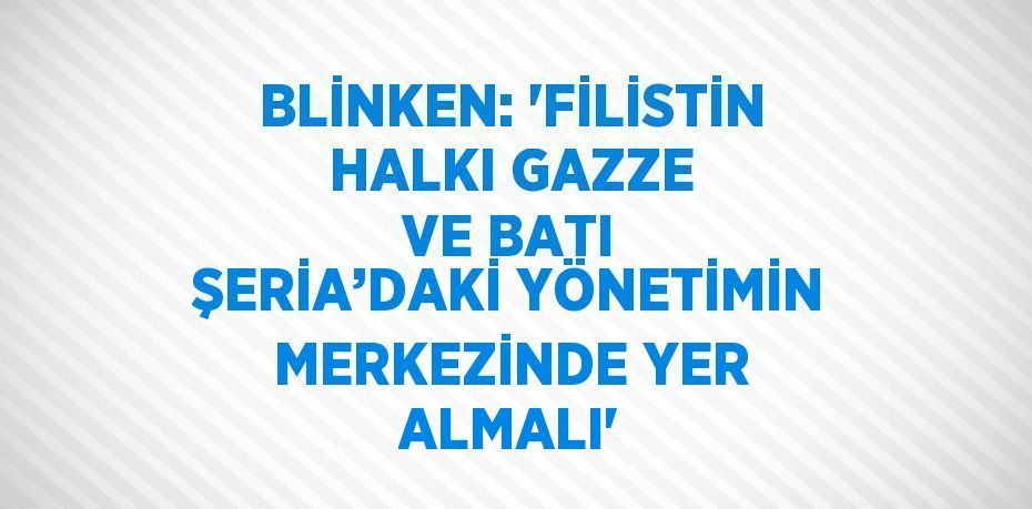 BLİNKEN: 'FİLİSTİN HALKI GAZZE VE BATI ŞERİA’DAKİ YÖNETİMİN MERKEZİNDE YER ALMALI'