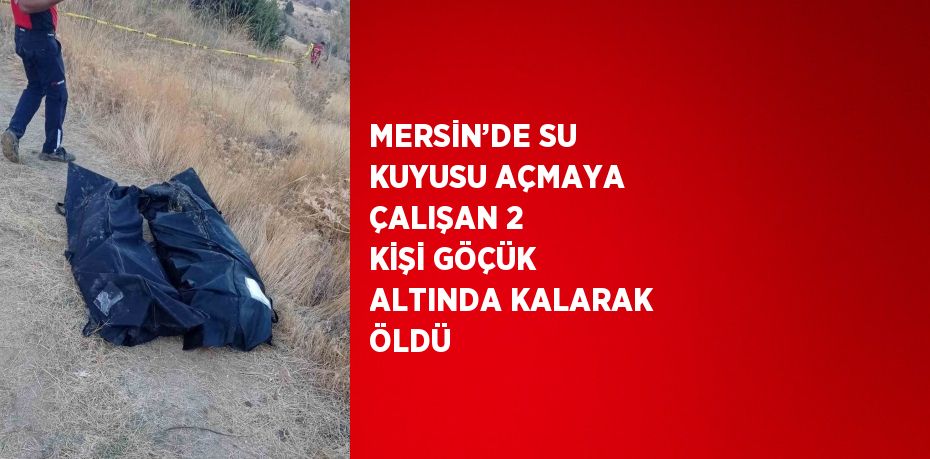 MERSİN’DE SU KUYUSU AÇMAYA ÇALIŞAN 2 KİŞİ GÖÇÜK ALTINDA KALARAK ÖLDÜ