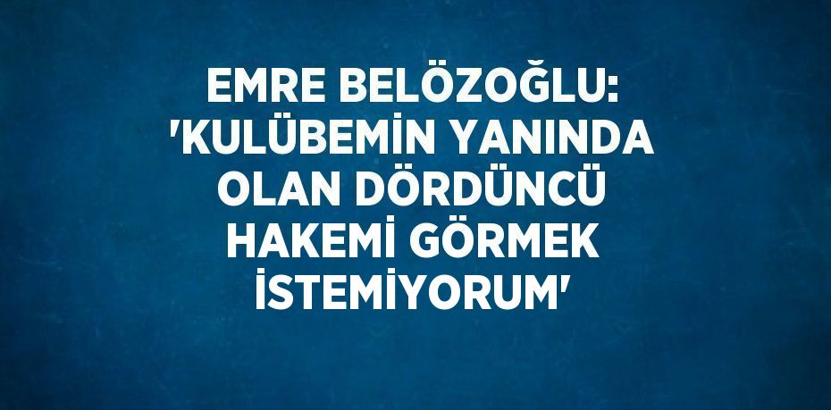 EMRE BELÖZOĞLU: 'KULÜBEMİN YANINDA OLAN DÖRDÜNCÜ HAKEMİ GÖRMEK İSTEMİYORUM'