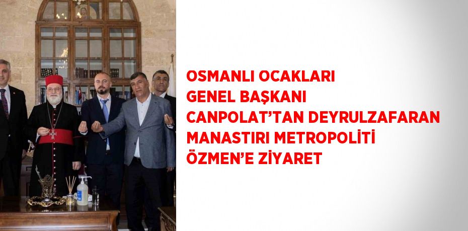 OSMANLI OCAKLARI GENEL BAŞKANI CANPOLAT’TAN DEYRULZAFARAN MANASTIRI METROPOLİTİ ÖZMEN’E ZİYARET