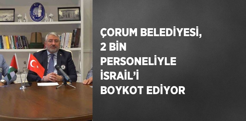 ÇORUM BELEDİYESİ, 2 BİN PERSONELİYLE İSRAİL’İ BOYKOT EDİYOR