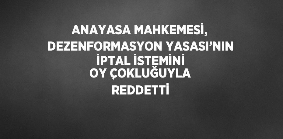 ANAYASA MAHKEMESİ, DEZENFORMASYON YASASI’NIN İPTAL İSTEMİNİ OY ÇOKLUĞUYLA REDDETTİ