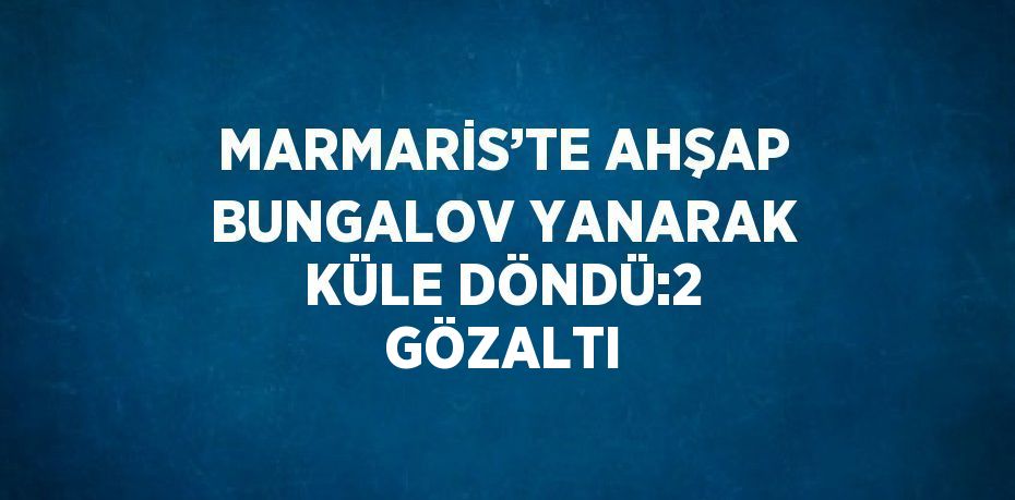 MARMARİS’TE AHŞAP BUNGALOV YANARAK KÜLE DÖNDÜ:2 GÖZALTI