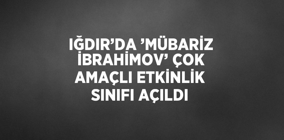 IĞDIR’DA ’MÜBARİZ İBRAHİMOV’ ÇOK AMAÇLI ETKİNLİK SINIFI AÇILDI