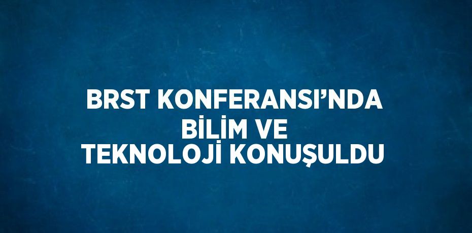 BRST KONFERANSI’NDA BİLİM VE TEKNOLOJİ KONUŞULDU