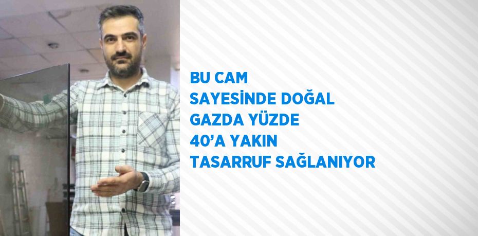 BU CAM SAYESİNDE DOĞAL GAZDA YÜZDE 40’A YAKIN TASARRUF SAĞLANIYOR