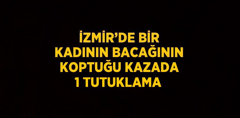 İZMİR’DE BİR KADININ BACAĞININ KOPTUĞU KAZADA 1 TUTUKLAMA