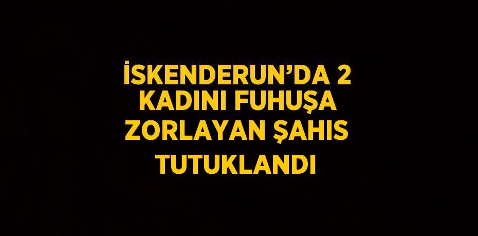 İSKENDERUN’DA 2 KADINI FUHUŞA ZORLAYAN ŞAHIS TUTUKLANDI