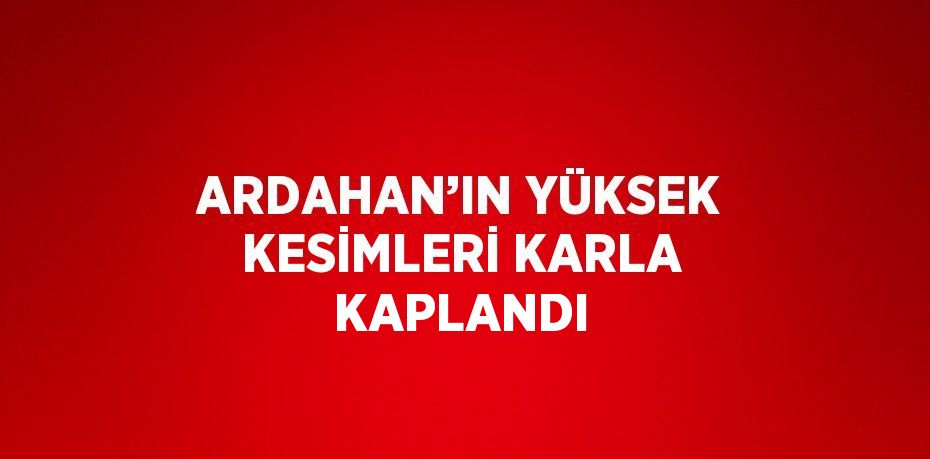 ARDAHAN’IN YÜKSEK KESİMLERİ KARLA KAPLANDI