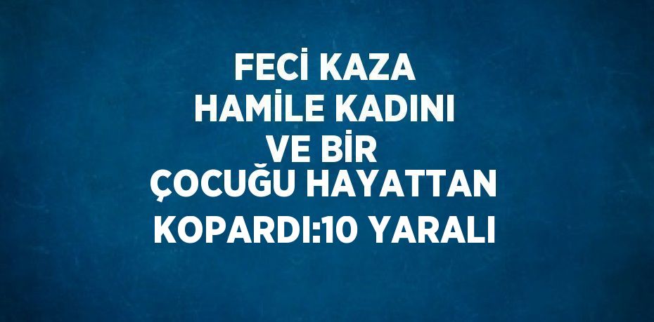 FECİ KAZA HAMİLE KADINI VE BİR ÇOCUĞU HAYATTAN KOPARDI:10 YARALI