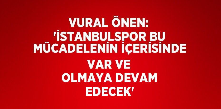 VURAL ÖNEN: 'İSTANBULSPOR BU MÜCADELENİN İÇERİSİNDE VAR VE OLMAYA DEVAM EDECEK'