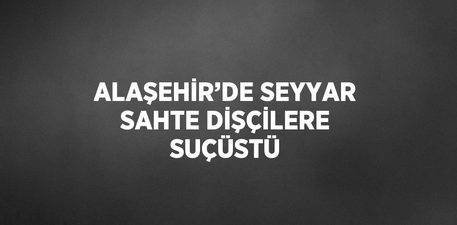 ALAŞEHİR’DE SEYYAR SAHTE DİŞÇİLERE SUÇÜSTÜ