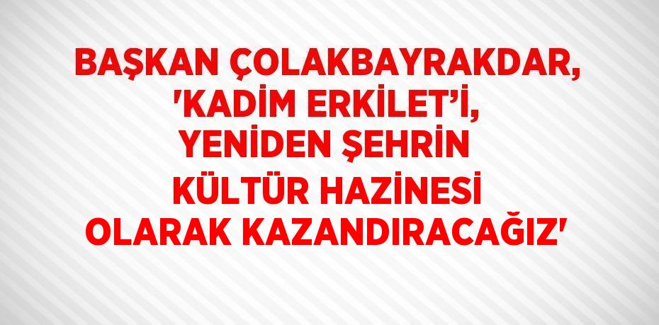 BAŞKAN ÇOLAKBAYRAKDAR, 'KADİM ERKİLET’İ, YENİDEN ŞEHRİN KÜLTÜR HAZİNESİ OLARAK KAZANDIRACAĞIZ'