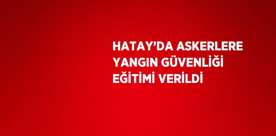 HATAY’DA ASKERLERE YANGIN GÜVENLİĞİ EĞİTİMİ VERİLDİ