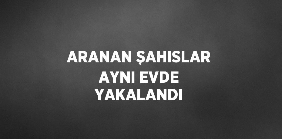 ARANAN ŞAHISLAR AYNI EVDE YAKALANDI