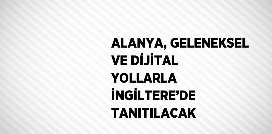 ALANYA, GELENEKSEL VE DİJİTAL YOLLARLA İNGİLTERE’DE TANITILACAK