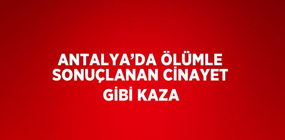 ANTALYA’DA ÖLÜMLE SONUÇLANAN CİNAYET GİBİ KAZA