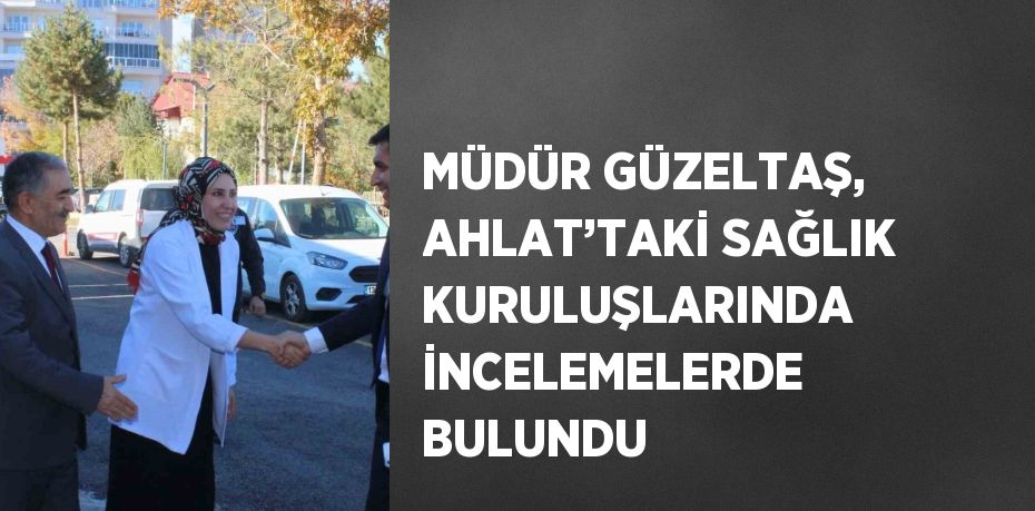 MÜDÜR GÜZELTAŞ, AHLAT’TAKİ SAĞLIK KURULUŞLARINDA İNCELEMELERDE BULUNDU