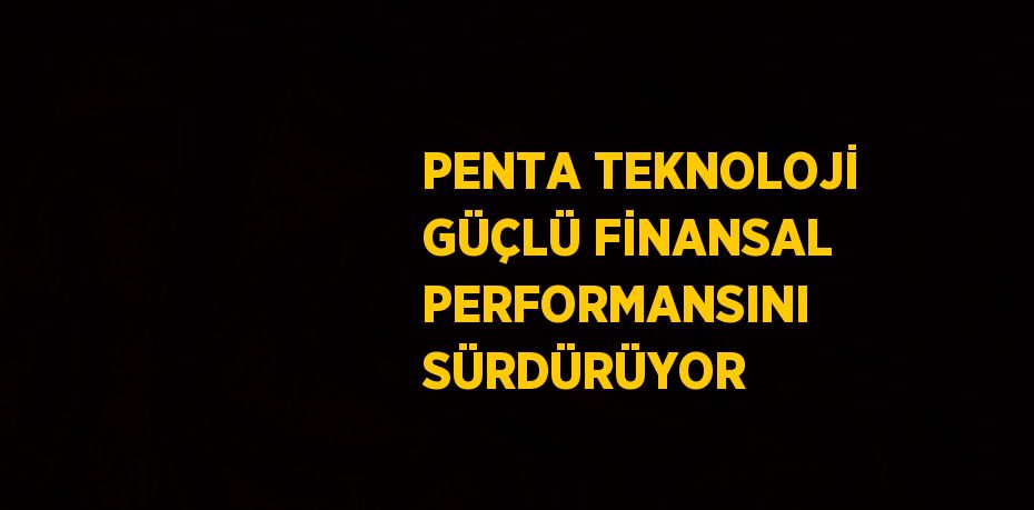 PENTA TEKNOLOJİ GÜÇLÜ FİNANSAL PERFORMANSINI SÜRDÜRÜYOR