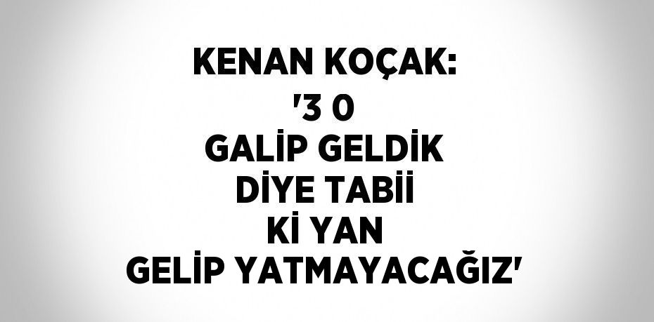 KENAN KOÇAK: '3 0 GALİP GELDİK DİYE TABİİ Kİ YAN GELİP YATMAYACAĞIZ'