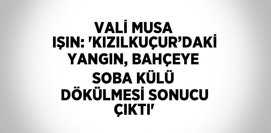 VALİ MUSA IŞIN: 'KIZILKUÇUR’DAKİ YANGIN, BAHÇEYE SOBA KÜLÜ DÖKÜLMESİ SONUCU ÇIKTI'