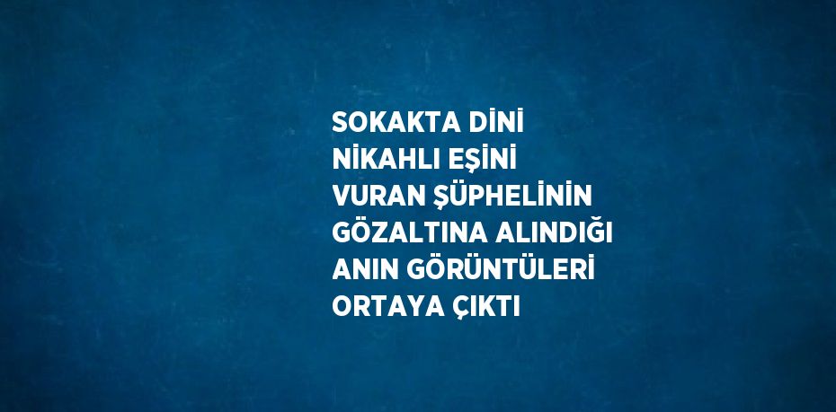 SOKAKTA DİNİ NİKAHLI EŞİNİ VURAN ŞÜPHELİNİN GÖZALTINA ALINDIĞI ANIN GÖRÜNTÜLERİ ORTAYA ÇIKTI