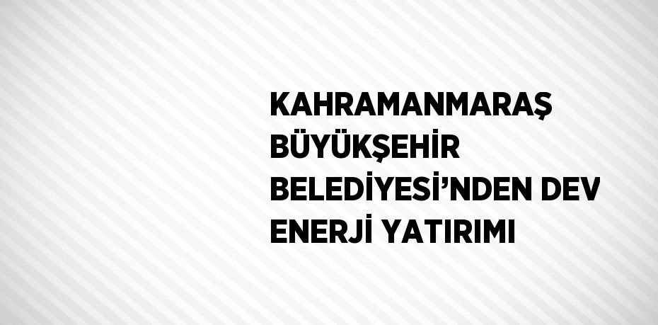 KAHRAMANMARAŞ BÜYÜKŞEHİR BELEDİYESİ’NDEN DEV ENERJİ YATIRIMI