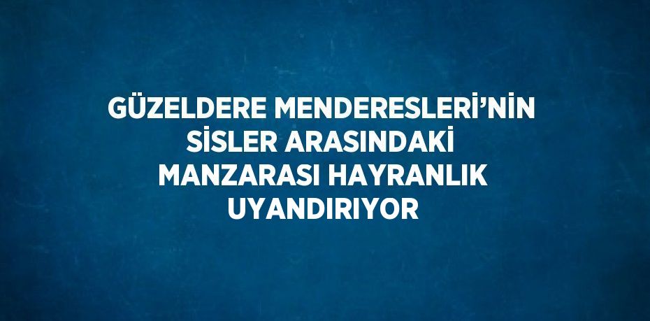 GÜZELDERE MENDERESLERİ’NİN SİSLER ARASINDAKİ MANZARASI HAYRANLIK UYANDIRIYOR