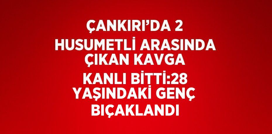 ÇANKIRI’DA 2 HUSUMETLİ ARASINDA ÇIKAN KAVGA KANLI BİTTİ:28 YAŞINDAKİ GENÇ BIÇAKLANDI