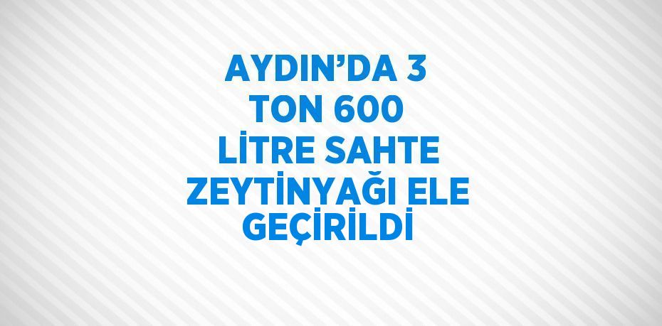 AYDIN’DA 3 TON 600 LİTRE SAHTE ZEYTİNYAĞI ELE GEÇİRİLDİ